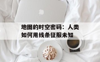 地图的时空密码：人类如何用线条征服未知