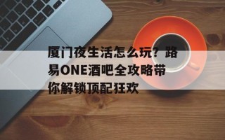 厦门夜生活怎么玩？路易ONE酒吧全攻略带你解锁顶配狂欢