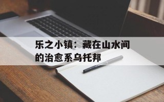 乐之小镇：藏在山水间的治愈系乌托邦
