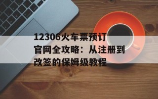 12306火车票预订官网全攻略：从注册到改签的保姆级教程