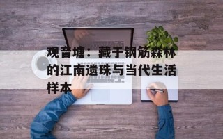 观音塘：藏于钢筋森林的江南遗珠与当代生活样本