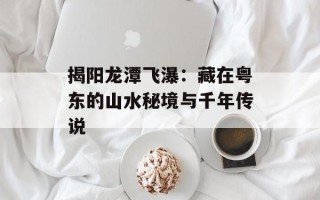 揭阳龙潭飞瀑：藏在粤东的山水秘境与千年传说