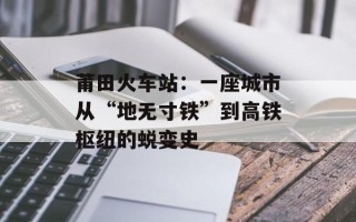 莆田火车站：一座城市从“地无寸铁”到高铁枢纽的蜕变史