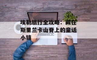 埃勒旅行全攻略：藏在斯里兰卡山脊上的童话小镇