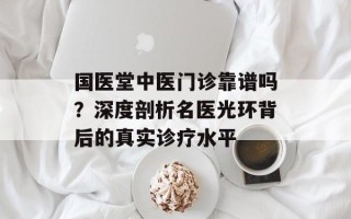 国医堂中医门诊靠谱吗？深度剖析名医光环背后的真实诊疗水平