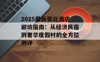 2025最新张北酒店避坑指南：从经济民宿到奢华度假村的全方位测评