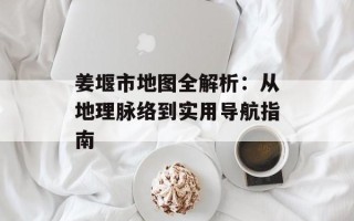 姜堰市地图全解析：从地理脉络到实用导航指南
