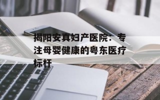 揭阳安真妇产医院：专注母婴健康的粤东医疗标杆