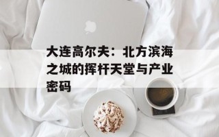 大连高尔夫：北方滨海之城的挥杆天堂与产业密码