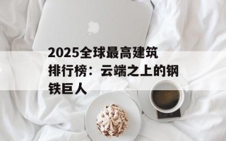 2025全球最高建筑排行榜：云端之上的钢铁巨人