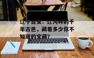 辽宁台安：辽河畔的千年古邑，藏着多少你不知道的宝藏？