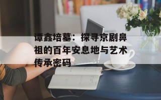 谭鑫培墓：探寻京剧鼻祖的百年安息地与艺术传承密码