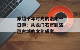 穿越千年时光的洛阳一日游：从龙门石窟到洛邑古城的文化盛宴