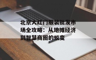 北京大红门服装批发市场全攻略：从地摊经济到智慧商圈的蜕变