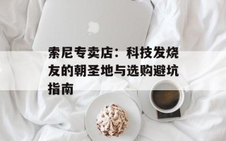 索尼专卖店：科技发烧友的朝圣地与选购避坑指南