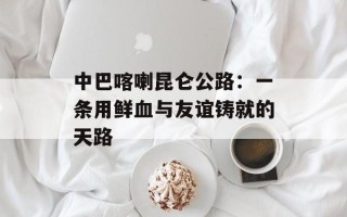 中巴喀喇昆仑公路：一条用鲜血与友谊铸就的天路