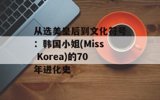 从选美皇后到文化符号：韩国小姐(Miss Korea)的70年进化史