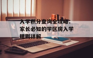 入学积分查询全攻略：家长必知的学区房入学规则详解