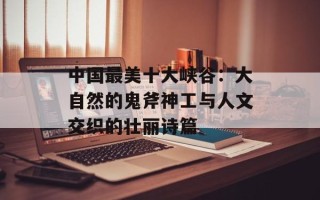 中国最美十大峡谷：大自然的鬼斧神工与人文交织的壮丽诗篇