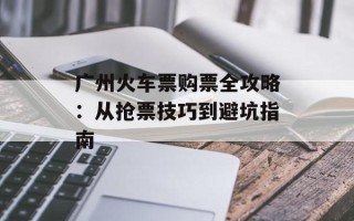 广州火车票购票全攻略：从抢票技巧到避坑指南