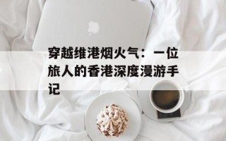 穿越维港烟火气：一位旅人的香港深度漫游手记