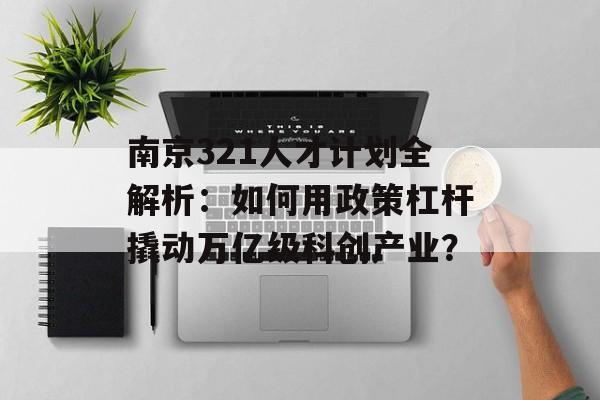 南京321人才计划全解析：如何用政策杠杆撬动万亿级科创产业？-第1张图片-