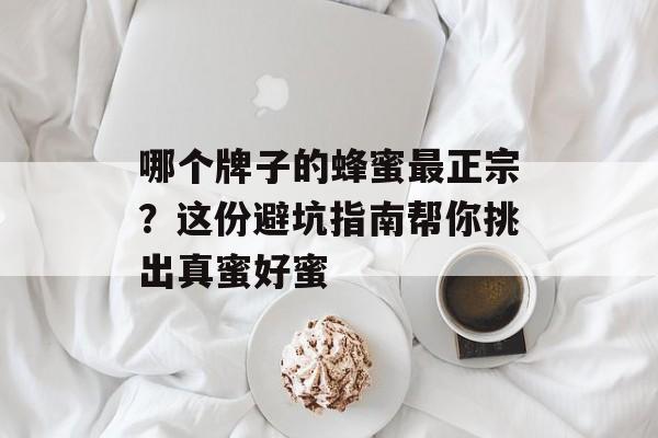 哪个牌子的蜂蜜最正宗？这份避坑指南帮你挑出真蜜好蜜-第1张图片-