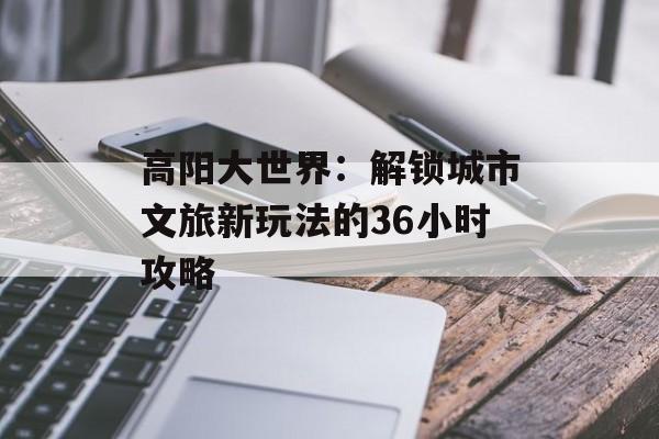 高阳大世界：解锁城市文旅新玩法的36小时攻略-第1张图片-