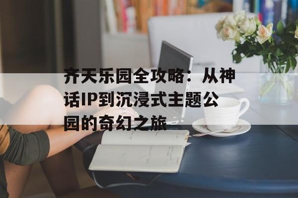 齐天乐园全攻略：从神话IP到沉浸式主题公园的奇幻之旅-第1张图片-