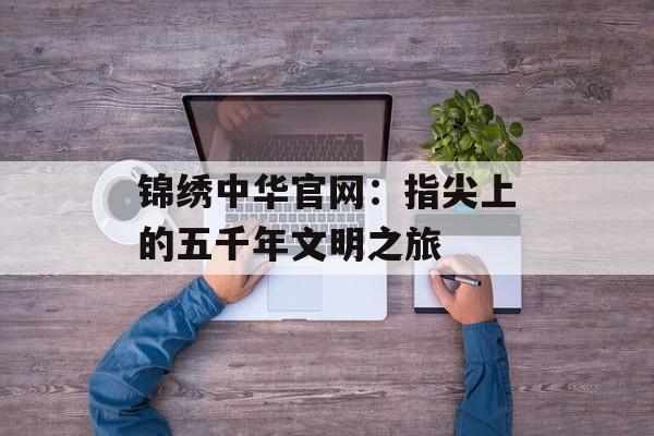 锦绣中华官网：指尖上的五千年文明之旅-第1张图片-