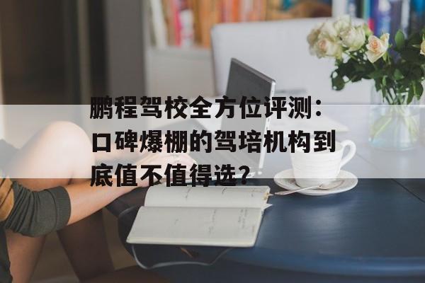 鹏程驾校全方位评测：口碑爆棚的驾培机构到底值不值得选？-第1张图片-
