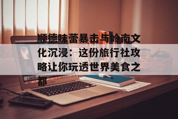 顺德味蕾暴击与岭南文化沉浸：这份旅行社攻略让你玩透世界美食之都-第1张图片-