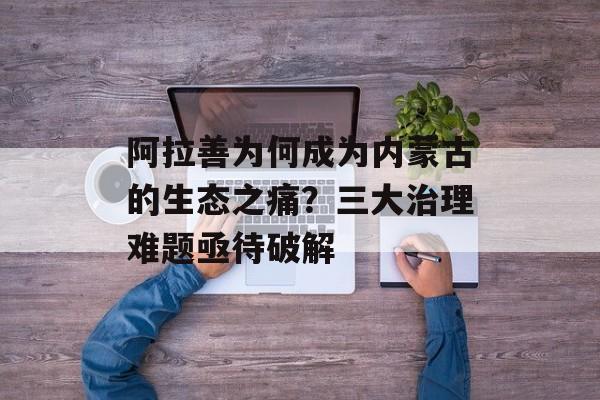 阿拉善为何成为内蒙古的生态之痛？三大治理难题亟待破解-第1张图片-