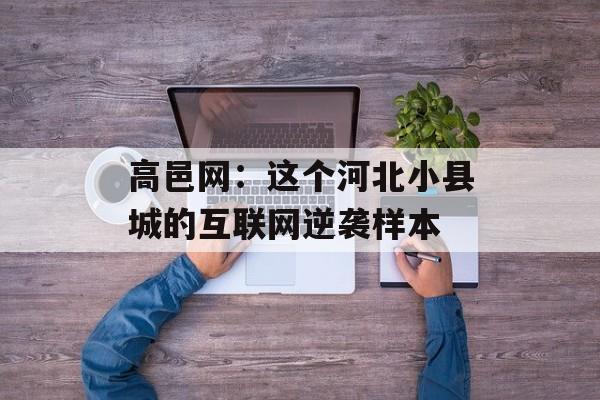 高邑网：这个河北小县城的互联网逆袭样本-第1张图片-
