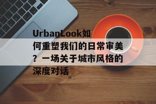 UrbanLook如何重塑我们的日常审美？一场关于城市风格的深度对话-第1张图片-