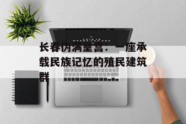 长春伪满皇宫：一座承载民族记忆的殖民建筑群-第1张图片-