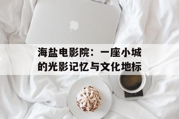 海盐电影院：一座小城的光影记忆与文化地标-第1张图片-