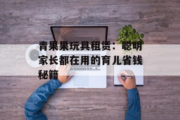 青果果玩具租赁：聪明家长都在用的育儿省钱秘籍-第1张图片-