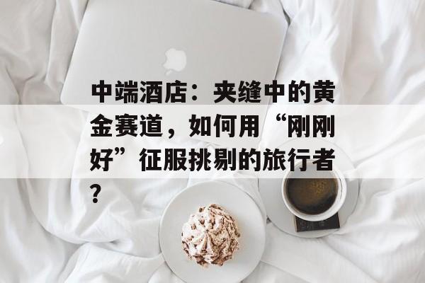 中端酒店：夹缝中的黄金赛道，如何用“刚刚好”征服挑剔的旅行者？-第1张图片-