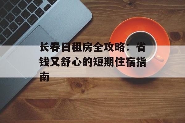 长春日租房全攻略：省钱又舒心的短期住宿指南-第1张图片-
