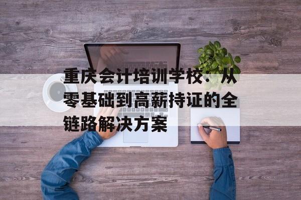 重庆会计培训学校：从零基础到高薪持证的全链路解决方案-第1张图片-