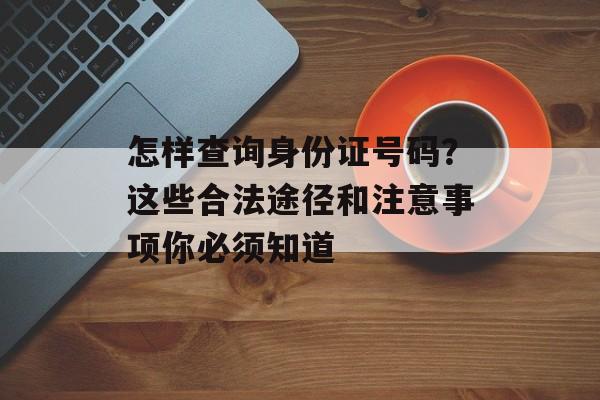 怎样查询身份证号码？这些合法途径和注意事项你必须知道-第1张图片-