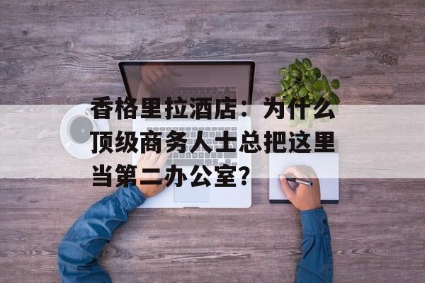 香格里拉酒店：为什么顶级商务人士总把这里当第二办公室？-第1张图片-