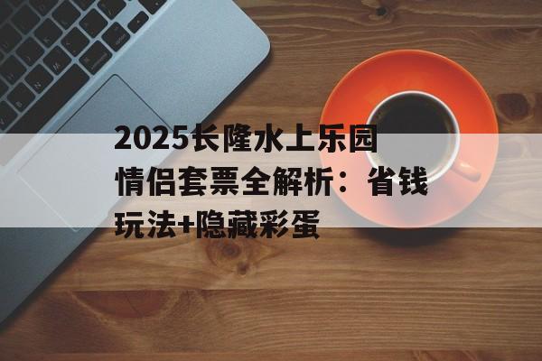 2025长隆水上乐园情侣套票全解析：省钱玩法+隐藏彩蛋-第1张图片-
