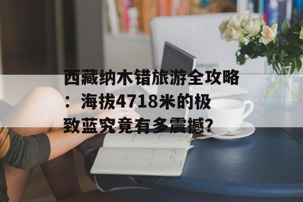 西藏纳木错旅游全攻略：海拔4718米的极致蓝究竟有多震撼？-第1张图片-