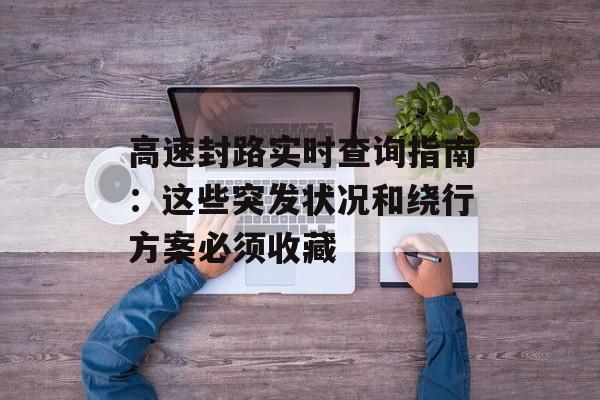 高速封路实时查询指南：这些突发状况和绕行方案必须收藏-第1张图片-