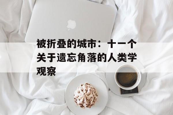 被折叠的城市：十一个关于遗忘角落的人类学观察-第1张图片-