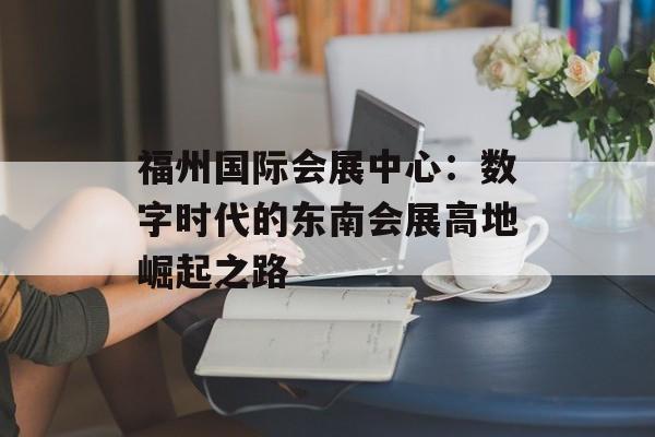 福州国际会展中心：数字时代的东南会展高地崛起之路-第1张图片-