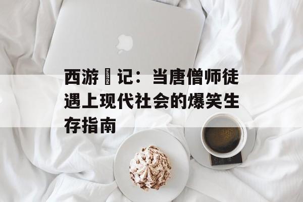 西游囧记：当唐僧师徒遇上现代社会的爆笑生存指南-第1张图片-