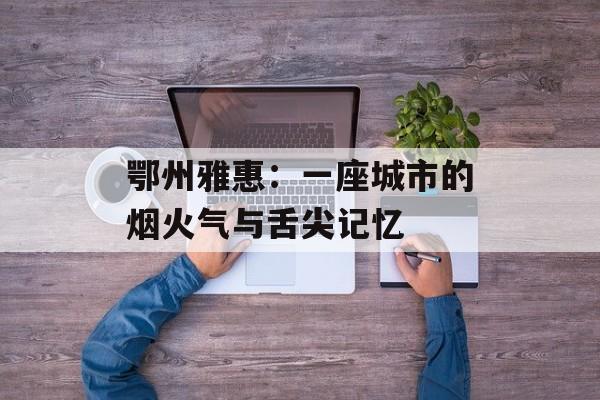 鄂州雅惠：一座城市的烟火气与舌尖记忆-第1张图片-